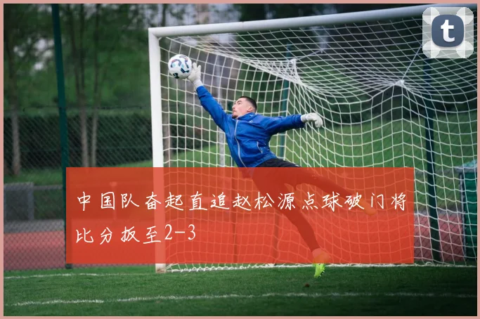 中国队奋起直追赵松源点球破门将比分扳至2-3