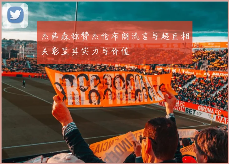 杰弗森称赞杰伦布朗流言与超巨相关彰显其实力与价值