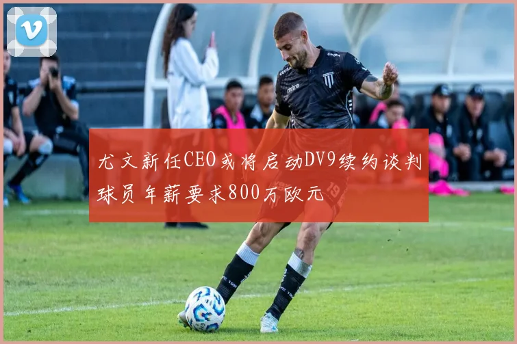 尤文新任CEO或将启动DV9续约谈判球员年薪要求800万欧元