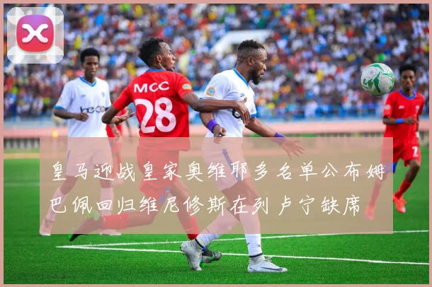 皇马迎战皇家奥维耶多名单公布姆巴佩回归维尼修斯在列卢宁缺席