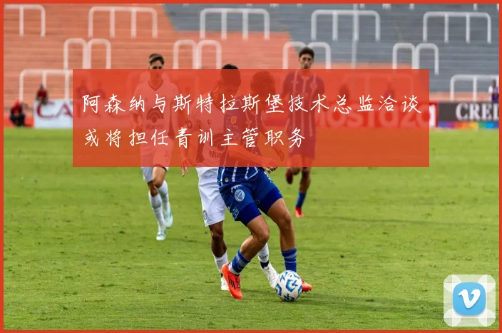 阿森纳与斯特拉斯堡技术总监洽谈或将担任青训主管职务