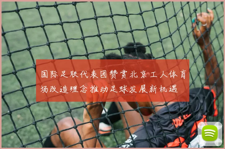 国际足联代表团赞赏北京工人体育场改造理念推动足球发展新机遇