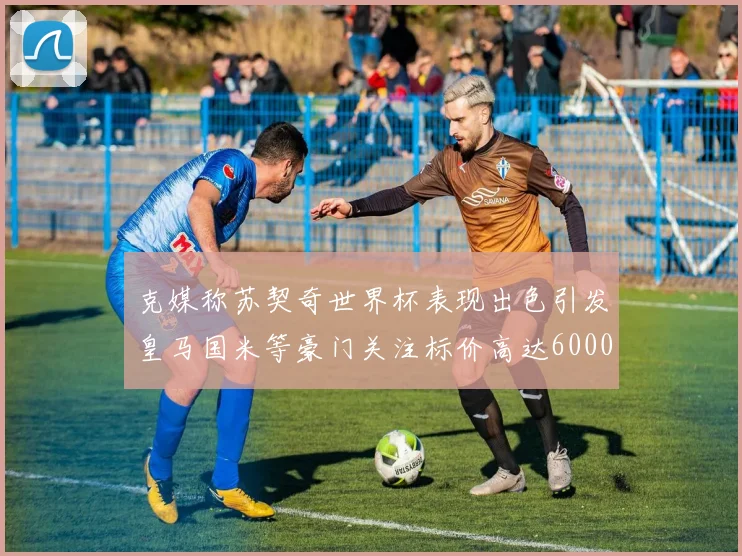 克媒称苏契奇世界杯表现出色引发皇马国米等豪门关注标价高达6000万欧