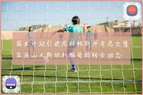 国米计划引进尼科帕斯并考虑出售亚历山大斯坦科维奇的转会动态
