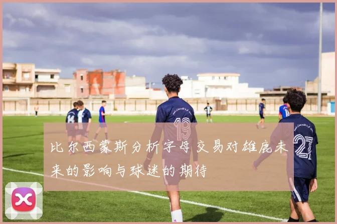 比尔西蒙斯分析字母交易对雄鹿未来的影响与球迷的期待