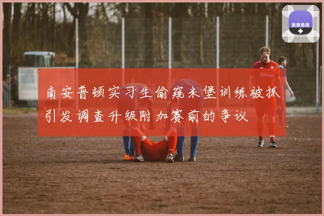 南安普顿实习生偷窥米堡训练被抓引发调查升级附加赛前的争议