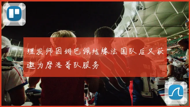 理发师因姆巴佩结缘法国队后又获邀为摩洛哥队服务