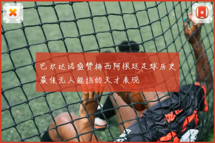 巴尔达诺盛赞梅西阿根廷足球历史最佳无人能挡的天才表现