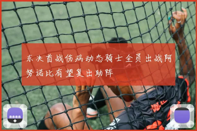 东决首战伤病动态骑士全员出战阿努诺比有望复出助阵